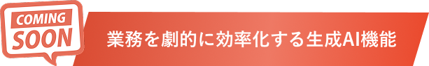 COMING SOON 業務を劇的に効率化する生成AI機能
